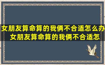 女朋友算命算的我俩不合适怎么办  女朋友算命算的我俩不合适怎么办呀